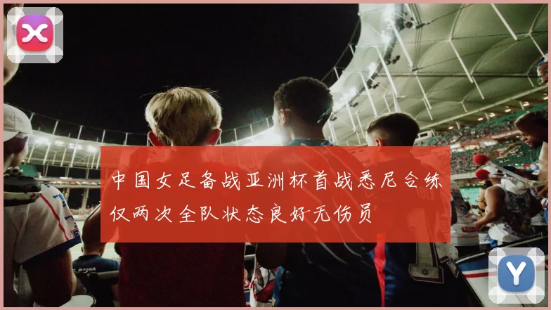 中国女足备战亚洲杯首战悉尼合练仅两次全队状态良好无伤员
