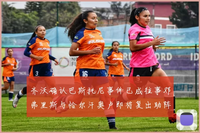 齐沃确认巴斯托尼事件已成往事邓弗里斯与恰尔汗奥卢即将复出助阵