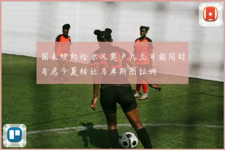 国米续约恰尔汉奥卢几无可能同时考虑今夏转让马库斯图拉姆