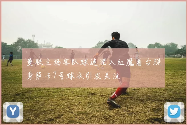 曼联主场客队球迷混入红魔看台现身萨卡7号球衣引发关注